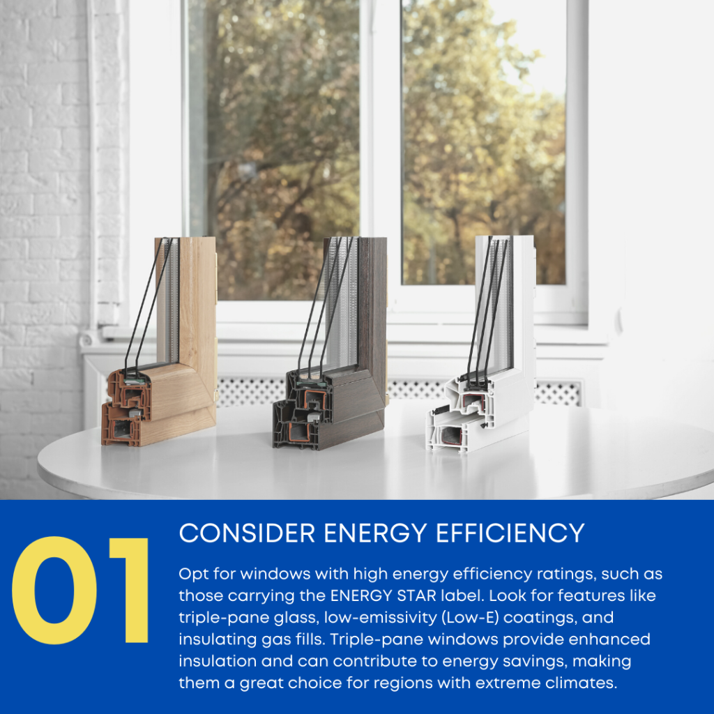 Opt for windows with high energy efficiency ratings, such as those carrying the ENERGY STAR label. Look for features like triple-pane glass, low-emissivity (Low-E) coatings, and insulating gas fills. Triple-pane windows provide enhanced insulation and can contribute to energy savings, making them a great choice for regions with extreme climates.